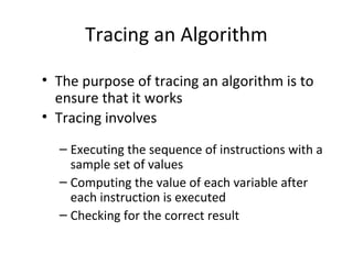 Tracing an Algorithm
• The purpose of tracing an algorithm is to
ensure that it works
• Tracing involves
– Executing the sequence of instructions with a
sample set of values
– Computing the value of each variable after
each instruction is executed
– Checking for the correct result
 