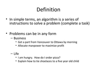 Definition
• In simple terms, an algorithm is a series of
instructions to solve a problem (complete a task)
• Problems can be in any form
– Business
• Get a part from Vancouver to Ottawa by morning
• Allocate manpower to maximize profit
– Life
• I am hungry. How do I order pizza?
• Explain how to tie shoelaces to a five year old child
 
