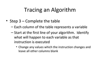 Tracing an Algorithm
• Step 3 – Complete the table
– Each column of the table represents a variable
– Start at the first line of your algorithm. Identify
what will happen to each variable as that
instruction is executed
• Change any values which the instruction changes and
leave all other columns blank
 