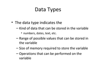 Data Types
• The data type indicates the
– Kind of data that can be stored in the variable
• numbers, dates, text, etc.
– Range of possible values that can be stored in
the variable
– Size of memory required to store the variable
– Operations that can be performed on the
variable
 