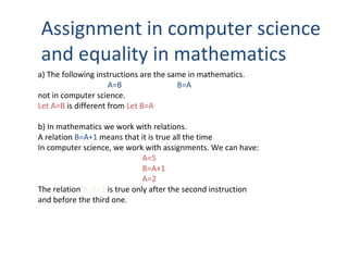 Assignment in computer science
and equality in mathematics
a) The following instructions are the same in mathematics.
A=B B=A
not in computer science.
Let A=B is different from Let B=A
b) In mathematics we work with relations.
A relation B=A+1 means that it is true all the time
In computer science, we work with assignments. We can have:
A=5
B=A+1
A=2
The relation B=A+1 is true only after the second instruction
and before the third one.
 