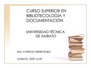 CURSO SUPERIOR EN BIBLIOTECOLOGÍA Y DOCUMENTACIÓN UNIVERSIDAD TÉCNICA  DE AMBATO ING. PATRICIO FREIRE RUBIO AMBATO, 2009-16-09 