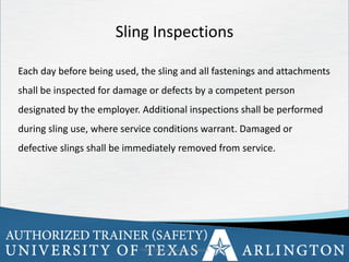 17
OSHA Office of Training & Education 17
Sling Inspections
Each day before being used, the sling and all fastenings and attachments
shall be inspected for damage or defects by a competent person
designated by the employer. Additional inspections shall be performed
during sling use, where service conditions warrant. Damaged or
defective slings shall be immediately removed from service.
 