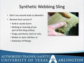 21
• Don’t use around acids or phenolics
• Remove from service if:
• Acid or caustic burns
• Melting or charring of any
part of the sling surface;
• Snags, punctures, tears or cuts;
• Broken or worn stitches; or
• Distortion of fittings.
Synthetic Webbing Sling
 