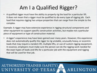 28
OSHA Office of Training & Education 28
• A qualified rigger must have the ability to properly rig the load for a particular lift.
It does not mean that a rigger must be qualified to do every type of rigging job. Each
load that requires rigging has unique properties that can range from the simple to the
complex.
Example: A rigger may have extensive experience in rigging structural components and
other equipment to support specific construction activities, but maybe not a particular
piece of equipment or type of construction material.
• A rigger’s experience may have been gained over many years. However, this experience
does not automatically qualify the rigger to rig unstable, unusually heavy, or eccentric
loads that may require a tandem lift, multiple-lifts, or use of custom rigging equipment.
In essence, employers must make sure the person can do the rigging work needed for
the exact types of loads and lifts for a particular job with the equipment and rigging
that will be used for that job.
Am I a Qualified Rigger?
 