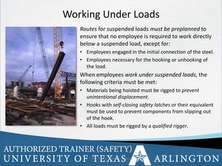 30
Working Under Loads
Routes for suspended loads must be preplanned to
ensure that no employee is required to work directly
below a suspended load, except for:
• Employees engaged in the initial connection of the steel.
• Employees necessary for the hooking or unhooking of
the load.
When employees work under suspended loads, the
following criteria must be met:
• Materials being hoisted must be rigged to prevent
unintentional displacement.
• Hooks with self-closing safety latches or their equivalent
must be used to prevent components from slipping out
of the hook.
• All loads must be rigged by a qualified rigger.
OSHA Office of Training & Education 30
 