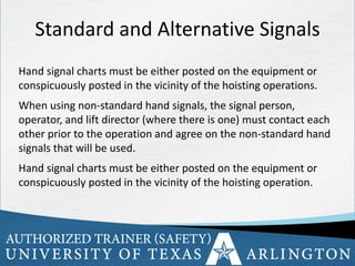 33
Standard and Alternative Signals
Hand signal charts must be either posted on the equipment or
conspicuously posted in the vicinity of the hoisting operations.
When using non-standard hand signals, the signal person,
operator, and lift director (where there is one) must contact each
other prior to the operation and agree on the non-standard hand
signals that will be used.
Hand signal charts must be either posted on the equipment or
conspicuously posted in the vicinity of the hoisting operation.
 