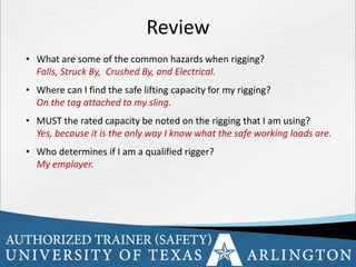34
Review
• What are some of the common hazards when rigging?
Falls, Struck By, Crushed By, and Electrical.
• Where can I find the safe lifting capacity for my rigging?
On the tag attached to my sling.
• MUST the rated capacity be noted on the rigging that I am using?
Yes, because it is the only way I know what the safe working loads are.
• Who determines if I am a qualified rigger?
My employer.
 