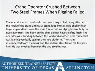 8
Crane Operator Crushed Between
Two Steel Frames When Rigging Failed
The operator of an overhead crane was using a chain sling attached to
the hook of the crane and was setting it up into a single choker hitch
to pick up and turn over the steel frame that was lying horizontally on
two sawhorses. The hook on the sling did not have a safety latch. The
operator was standing between the load and another steel frame that
was leaning vertically against the shop platform. The chain
disconnected from the hook and the vertical steel frame fell towards
him. He was crushed between the two steel frames.
OSHA Office of Training & Education 8
 