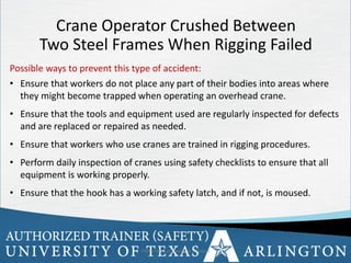 9
Possible ways to prevent this type of accident:
• Ensure that workers do not place any part of their bodies into areas where
they might become trapped when operating an overhead crane.
• Ensure that the tools and equipment used are regularly inspected for defects
and are replaced or repaired as needed.
• Ensure that workers who use cranes are trained in rigging procedures.
• Perform daily inspection of cranes using safety checklists to ensure that all
equipment is working properly.
• Ensure that the hook has a working safety latch, and if not, is moused.
OSHA Office of Training & Education 9
Crane Operator Crushed Between
Two Steel Frames When Rigging Failed
 