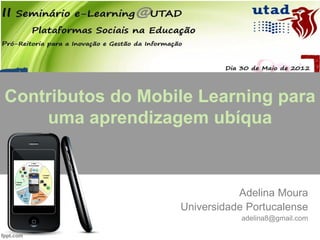 Contributos do Mobile Learning para
    uma aprendizagem ubíqua



                              Adelina Moura
                   Universidade Portucalense
                              adelina8@gmail.com
 