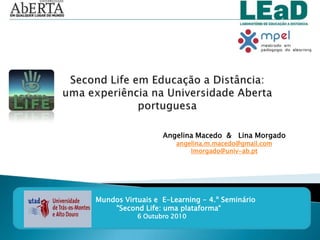 SecondLife em Educação a Distância: uma experiência na Universidade Aberta portuguesa Angelina Macedo  &   Lina Morgado angelina.m.macedo@gmail.com lmorgado@univ-ab.pt Mundos Virtuais e  E-Learning - 4.º Seminário        "SecondLife: uma plataforma“ 6 Outubro 2010 