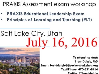 PRAXIS Assessment exam workshop
• PRAXIS Educational Leadership Exam
• Principles of Learning and Teaching (PLT)
July 16, 2016
Salt Lake City, Utah
To attend, contact:
Brent Daigle, PhD
Email: brentdaigle@teacherworkshop.org
Text/Phone: 470-331-9414
 