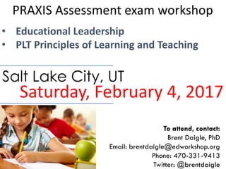 PRAXIS Assessment exam workshop
• Educational Leadership
• PLT Principles of Learning and Teaching
Saturday, February 4, 2017
Salt Lake City, UT
To attend, contact:
Brent Daigle, PhD
Email: brentdaigle@edworkshop.org
Phone: 470-331-9413
Twitter: @brentdaigle
 