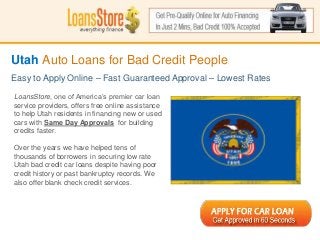 Utah Auto Loans for Bad Credit People
Easy to Apply Online – Fast Guaranteed Approval – Lowest Rates

LoansStore, one of America’s premier car loan
service providers, offers free online assistance
to help Utah residents in financing new or used
cars with Same Day Approvals for building
credits faster.

Over the years we have helped tens of
thousands of borrowers in securing low rate
Utah bad credit car loans despite having poor
credit history or past bankruptcy records. We
 SS
also offer blank check credit services.
 