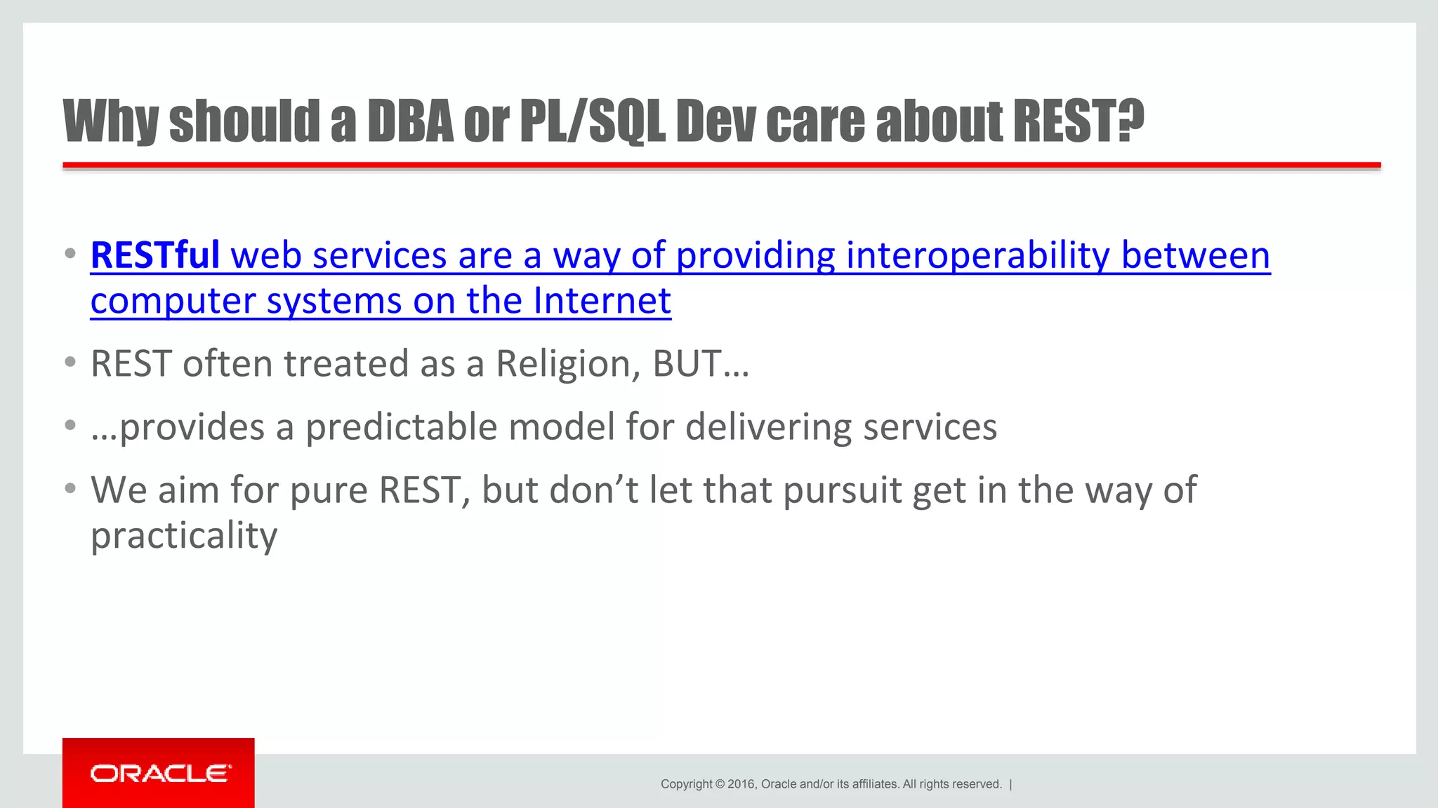 Copyright © 2016, Oracle and/or its affiliates. All rights reserved. | Why should a DBA or PL/SQL Dev care about REST? • RESTful web services are a way of providing interoperability between computer systems on the Internet • REST often treated as a Religion, BUT… • …provides a predictable model for delivering services • We aim for pure REST, but don’t let that pursuit get in the way of practicality 