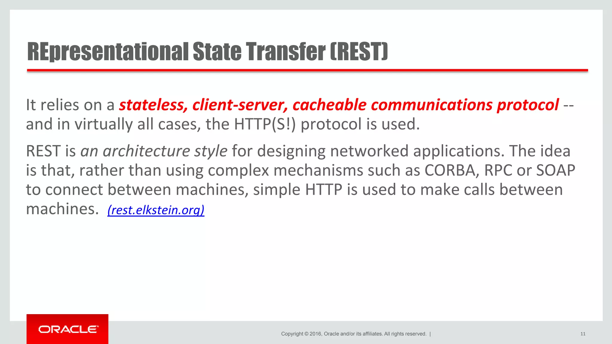 Copyright © 2016, Oracle and/or its affiliates. All rights reserved. | REpresentational State Transfer (REST) It relies on a stateless, client-server, cacheable communications protocol -- and in virtually all cases, the HTTP(S!) protocol is used. REST is an architecture style for designing networked applications. The idea is that, rather than using complex mechanisms such as CORBA, RPC or SOAP to connect between machines, simple HTTP is used to make calls between machines. (rest.elkstein.org) 11 