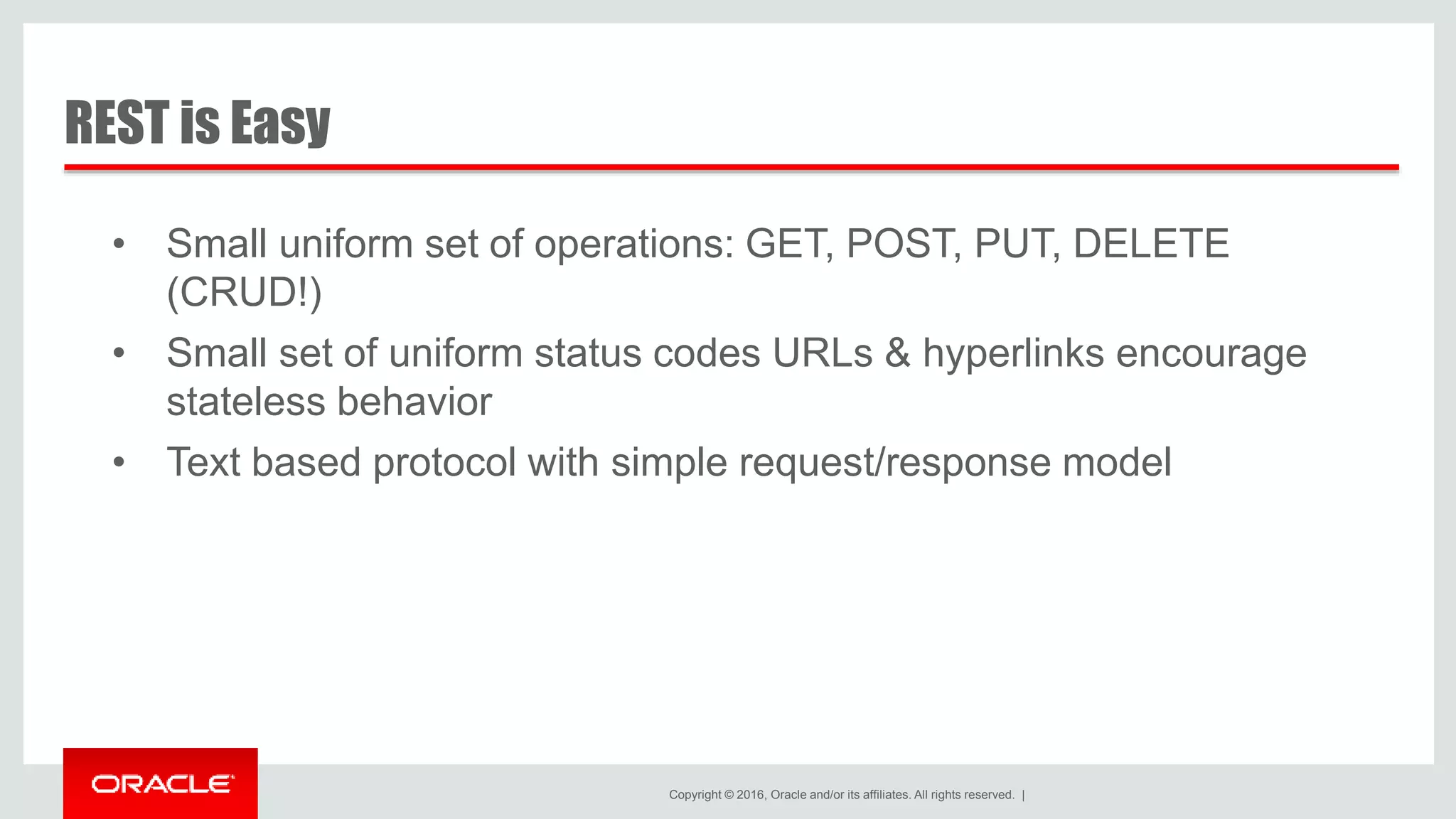Copyright © 2016, Oracle and/or its affiliates. All rights reserved. | • Small uniform set of operations: GET, POST, PUT, DELETE (CRUD!) • Small set of uniform status codes URLs & hyperlinks encourage stateless behavior • Text based protocol with simple request/response model REST is Easy 