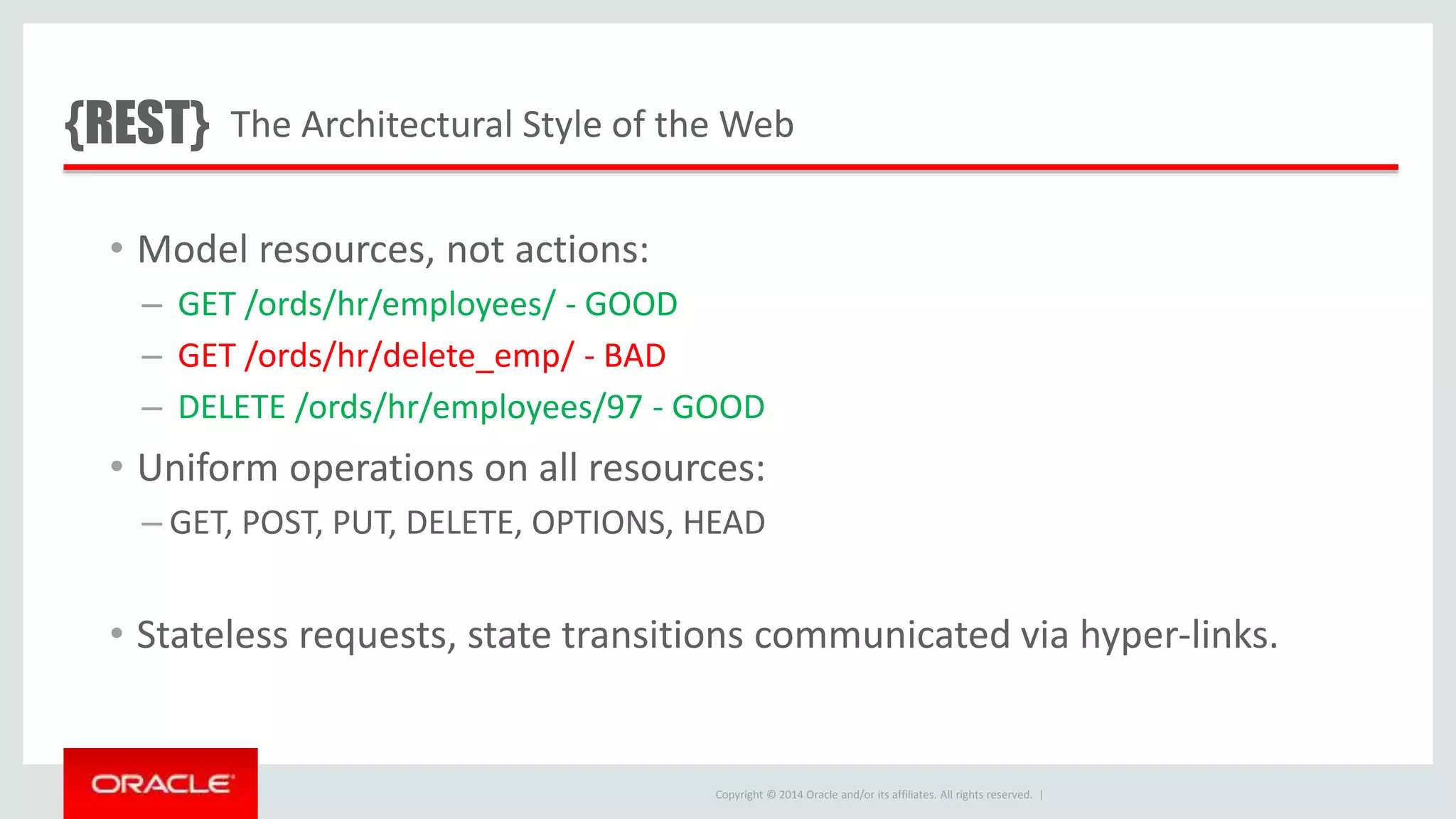 Copyright © 2014 Oracle and/or its affiliates. All rights reserved. | • Model resources, not actions: – GET /ords/hr/employees/ - GOOD – GET /ords/hr/delete_emp/ - BAD – DELETE /ords/hr/employees/97 - GOOD • Uniform operations on all resources: – GET, POST, PUT, DELETE, OPTIONS, HEAD • Stateless requests, state transitions communicated via hyper-links. The Architectural Style of the Web{REST} 