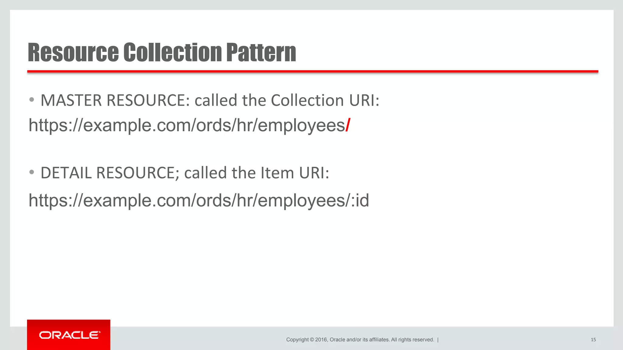 Copyright © 2016, Oracle and/or its affiliates. All rights reserved. | Resource Collection Pattern • MASTER RESOURCE: called the Collection URI: https://example.com/ords/hr/employees/ • DETAIL RESOURCE; called the Item URI: https://example.com/ords/hr/employees/:id 15 