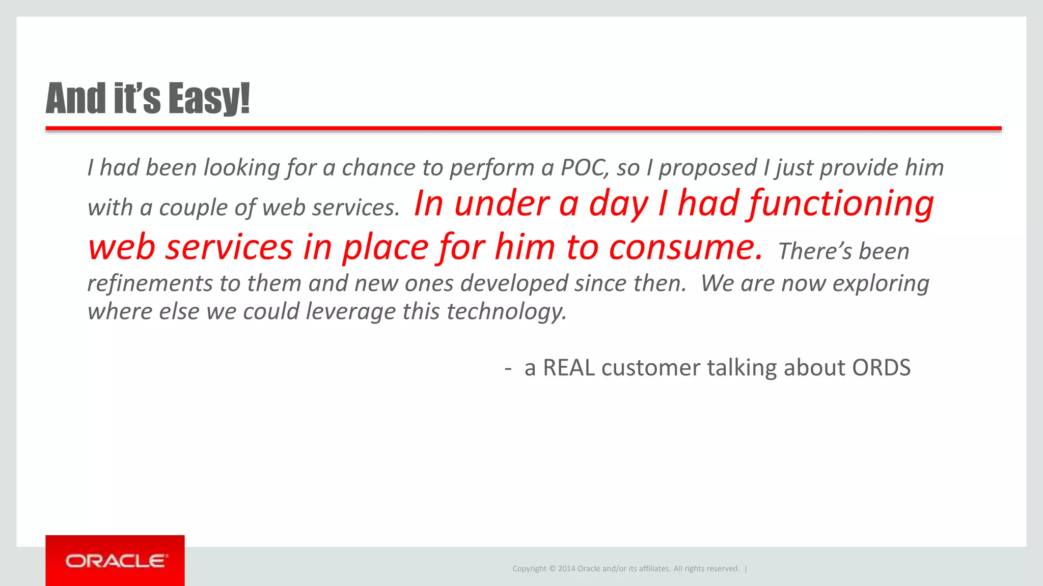 Copyright © 2014 Oracle and/or its affiliates. All rights reserved. | And it’s Easy! I had been looking for a chance to perform a POC, so I proposed I just provide him with a couple of web services. In under a day I had functioning web services in place for him to consume. There’s been refinements to them and new ones developed since then. We are now exploring where else we could leverage this technology. - a REAL customer talking about ORDS 