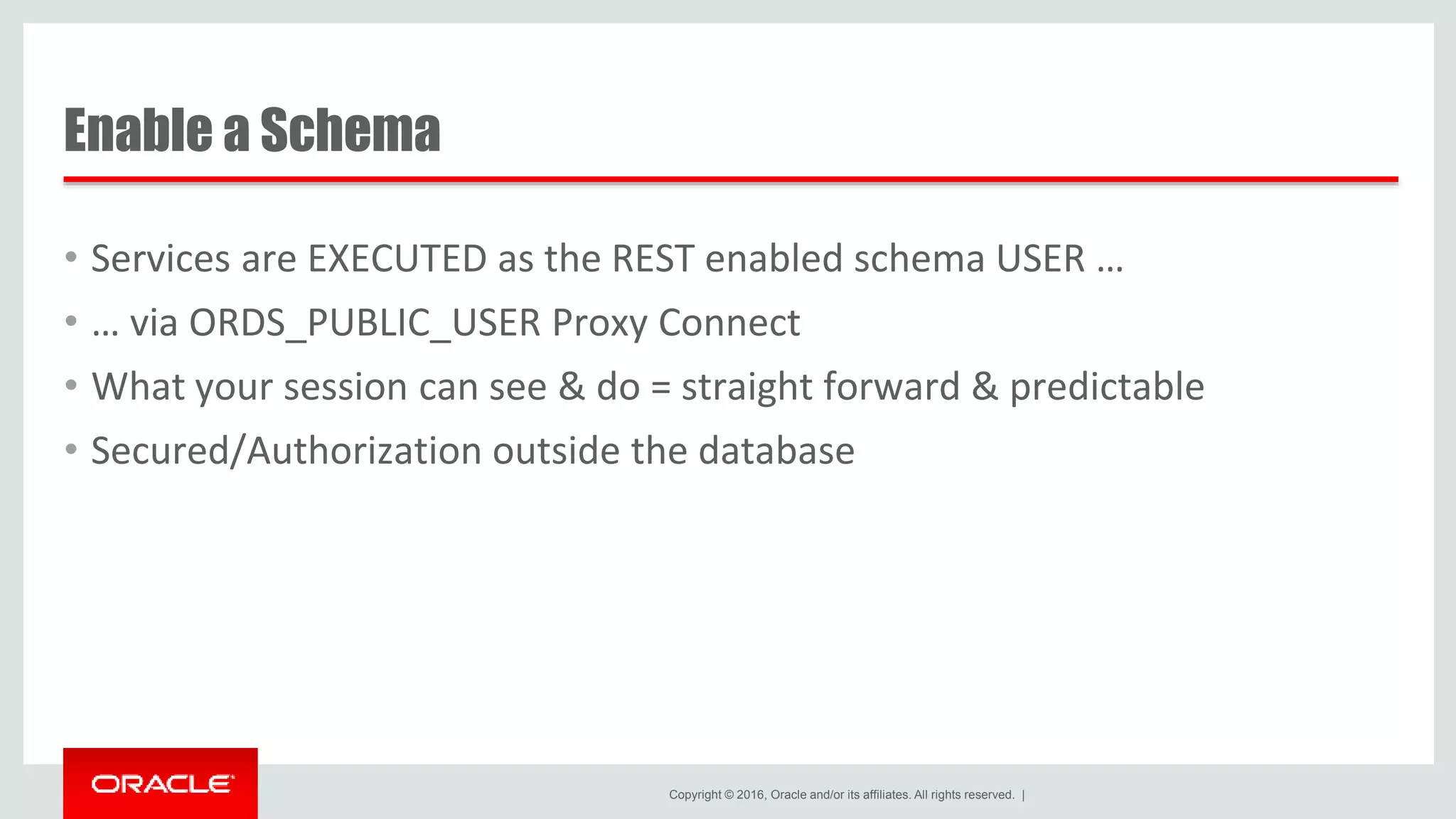 Copyright © 2016, Oracle and/or its affiliates. All rights reserved. | Enable a Schema • Services are EXECUTED as the REST enabled schema USER … • … via ORDS_PUBLIC_USER Proxy Connect • What your session can see & do = straight forward & predictable • Secured/Authorization outside the database 