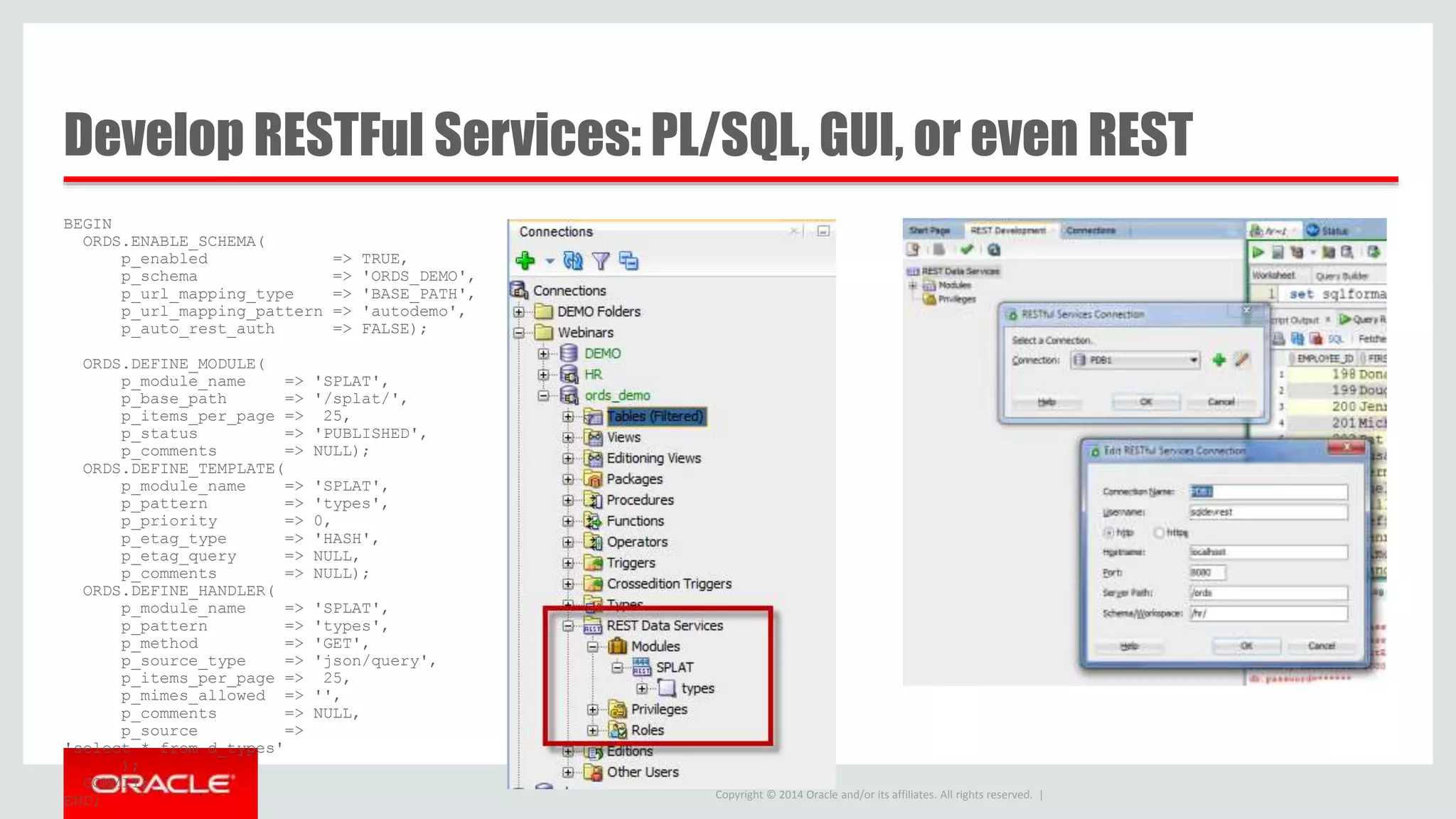 Copyright © 2014 Oracle and/or its affiliates. All rights reserved. | Develop RESTFul Services: PL/SQL, GUI, or even REST BEGIN ORDS.ENABLE_SCHEMA( p_enabled => TRUE, p_schema => 'ORDS_DEMO', p_url_mapping_type => 'BASE_PATH', p_url_mapping_pattern => 'autodemo', p_auto_rest_auth => FALSE); ORDS.DEFINE_MODULE( p_module_name => 'SPLAT', p_base_path => '/splat/', p_items_per_page => 25, p_status => 'PUBLISHED', p_comments => NULL); ORDS.DEFINE_TEMPLATE( p_module_name => 'SPLAT', p_pattern => 'types', p_priority => 0, p_etag_type => 'HASH', p_etag_query => NULL, p_comments => NULL); ORDS.DEFINE_HANDLER( p_module_name => 'SPLAT', p_pattern => 'types', p_method => 'GET', p_source_type => 'json/query', p_items_per_page => 25, p_mimes_allowed => '', p_comments => NULL, p_source => 'select * from d_types' ); COMMIT; END; 