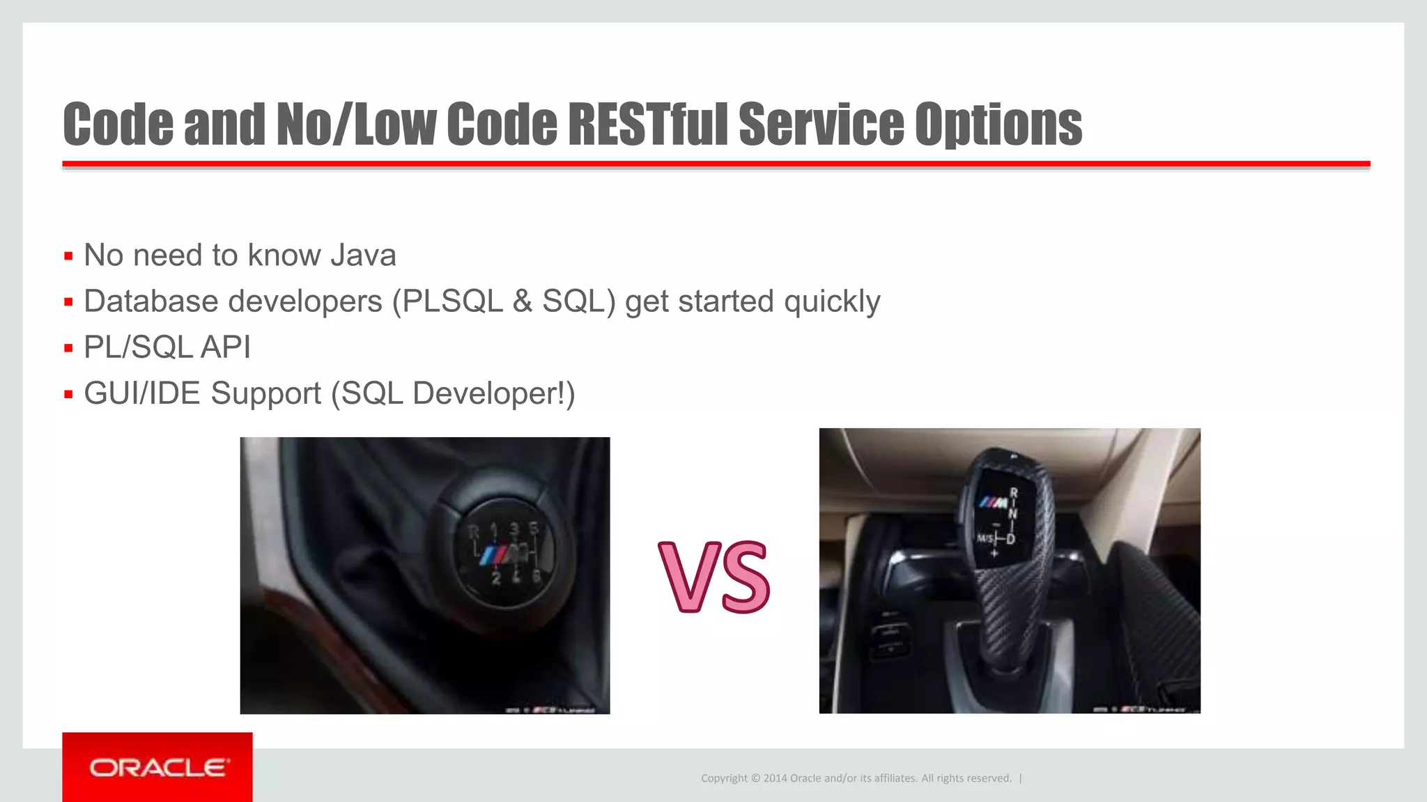Copyright © 2014 Oracle and/or its affiliates. All rights reserved. | Code and No/Low Code RESTful Service Options  No need to know Java  Database developers (PLSQL & SQL) get started quickly  PL/SQL API  GUI/IDE Support (SQL Developer!) 