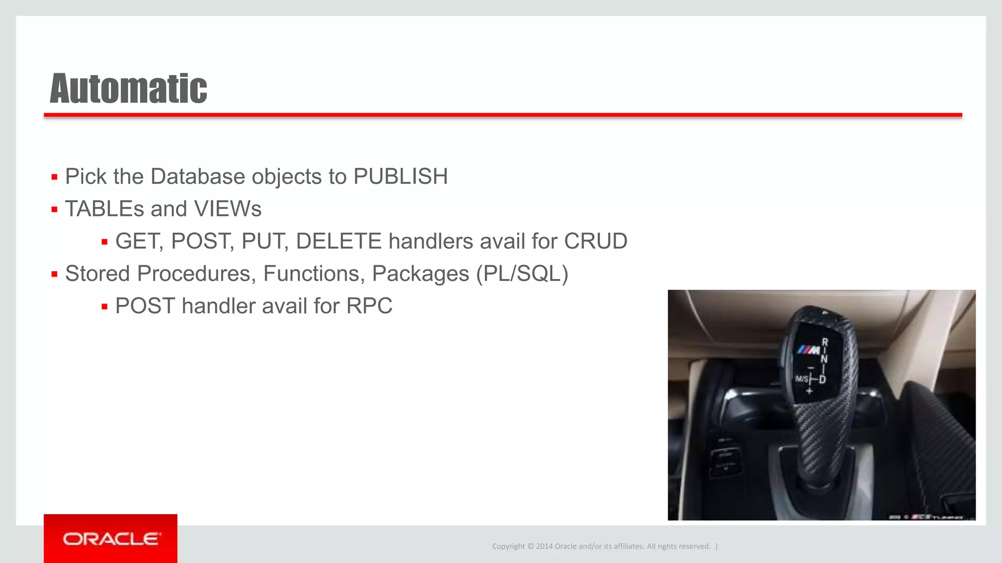 Copyright © 2014 Oracle and/or its affiliates. All rights reserved. | Automatic  Pick the Database objects to PUBLISH  TABLEs and VIEWs  GET, POST, PUT, DELETE handlers avail for CRUD  Stored Procedures, Functions, Packages (PL/SQL)  POST handler avail for RPC 