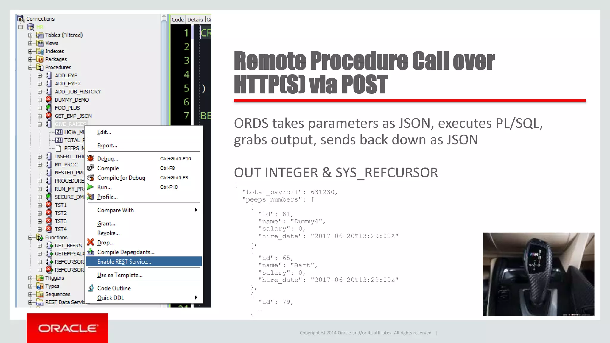 Copyright © 2014 Oracle and/or its affiliates. All rights reserved. | Remote Procedure Call over HTTP(S) via POST ORDS takes parameters as JSON, executes PL/SQL, grabs output, sends back down as JSON OUT INTEGER & SYS_REFCURSOR { "total_payroll": 631230, "peeps_numbers": [ { "id": 81, "name": "Dummy4", "salary": 0, "hire_date": "2017-06-20T13:29:00Z" }, { "id": 65, "name": "Bart", "salary": 0, "hire_date": "2017-06-20T13:29:00Z" }, { "id": 79, … } 
