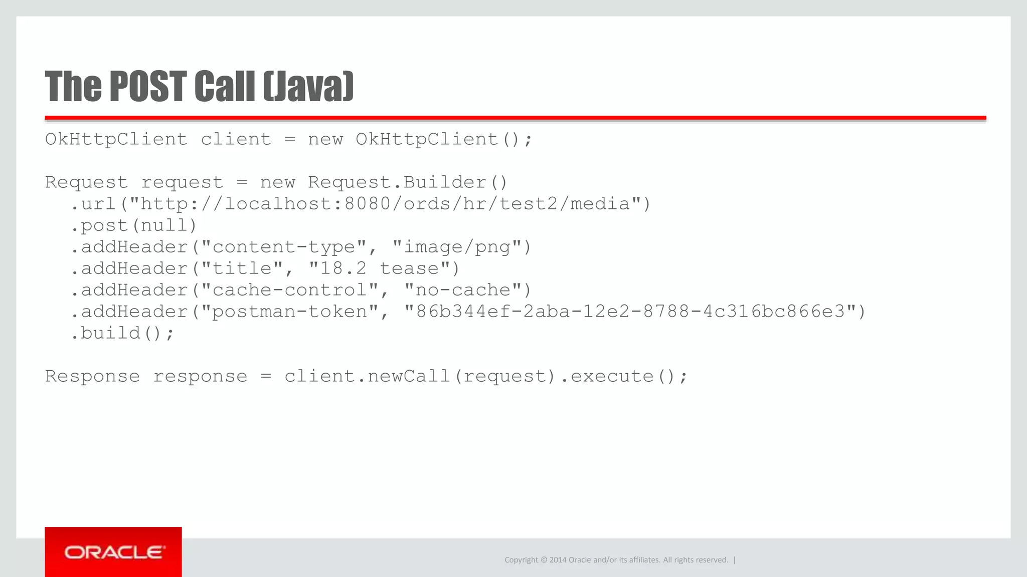 Copyright © 2014 Oracle and/or its affiliates. All rights reserved. | OkHttpClient client = new OkHttpClient(); Request request = new Request.Builder() .url("http://localhost:8080/ords/hr/test2/media") .post(null) .addHeader("content-type", "image/png") .addHeader("title", "18.2 tease") .addHeader("cache-control", "no-cache") .addHeader("postman-token", "86b344ef-2aba-12e2-8788-4c316bc866e3") .build(); Response response = client.newCall(request).execute(); The POST Call (Java) 