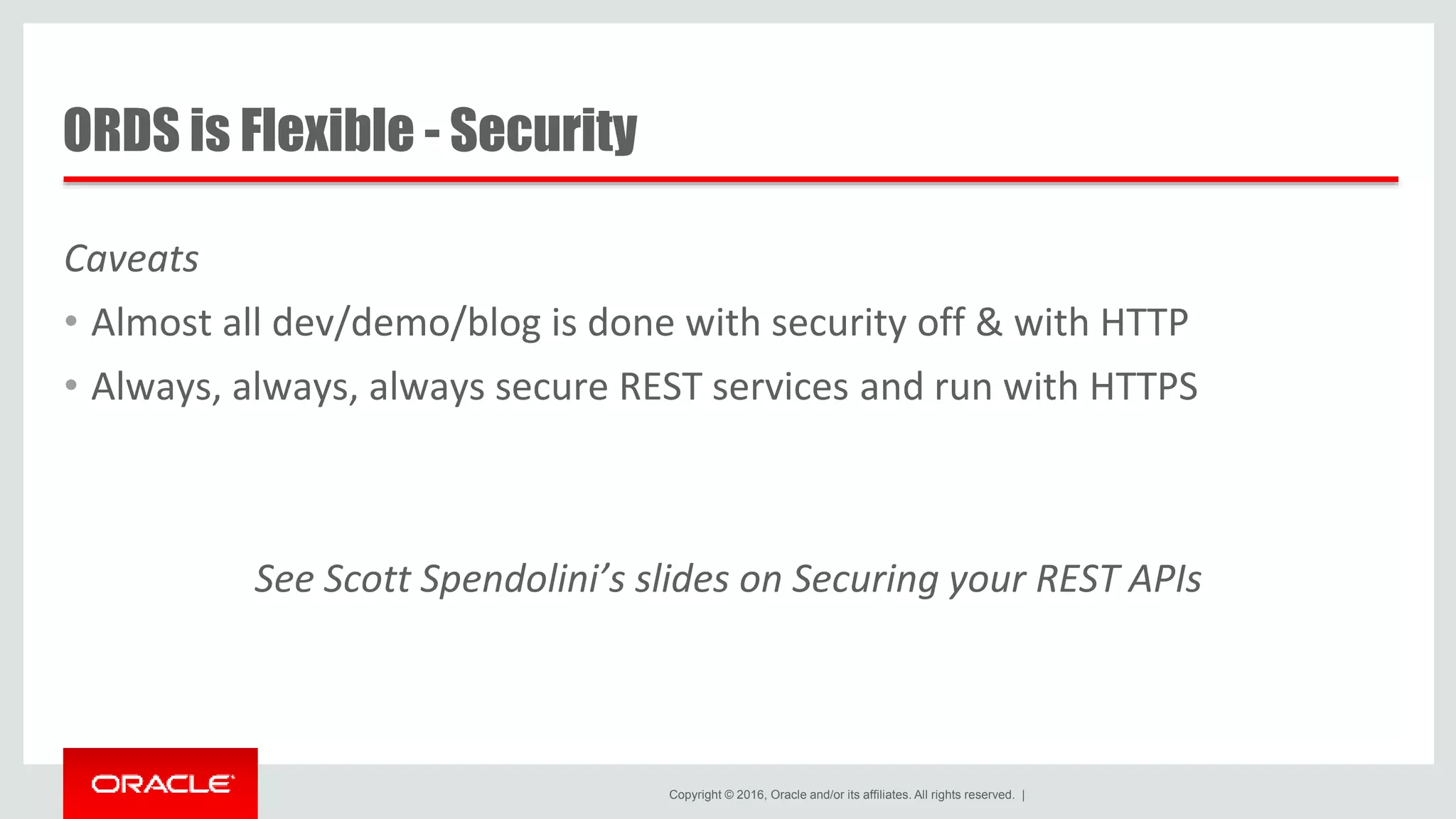 Copyright © 2016, Oracle and/or its affiliates. All rights reserved. | ORDS is Flexible - Security Caveats • Almost all dev/demo/blog is done with security off & with HTTP • Always, always, always secure REST services and run with HTTPS See Scott Spendolini’s slides on Securing your REST APIs 