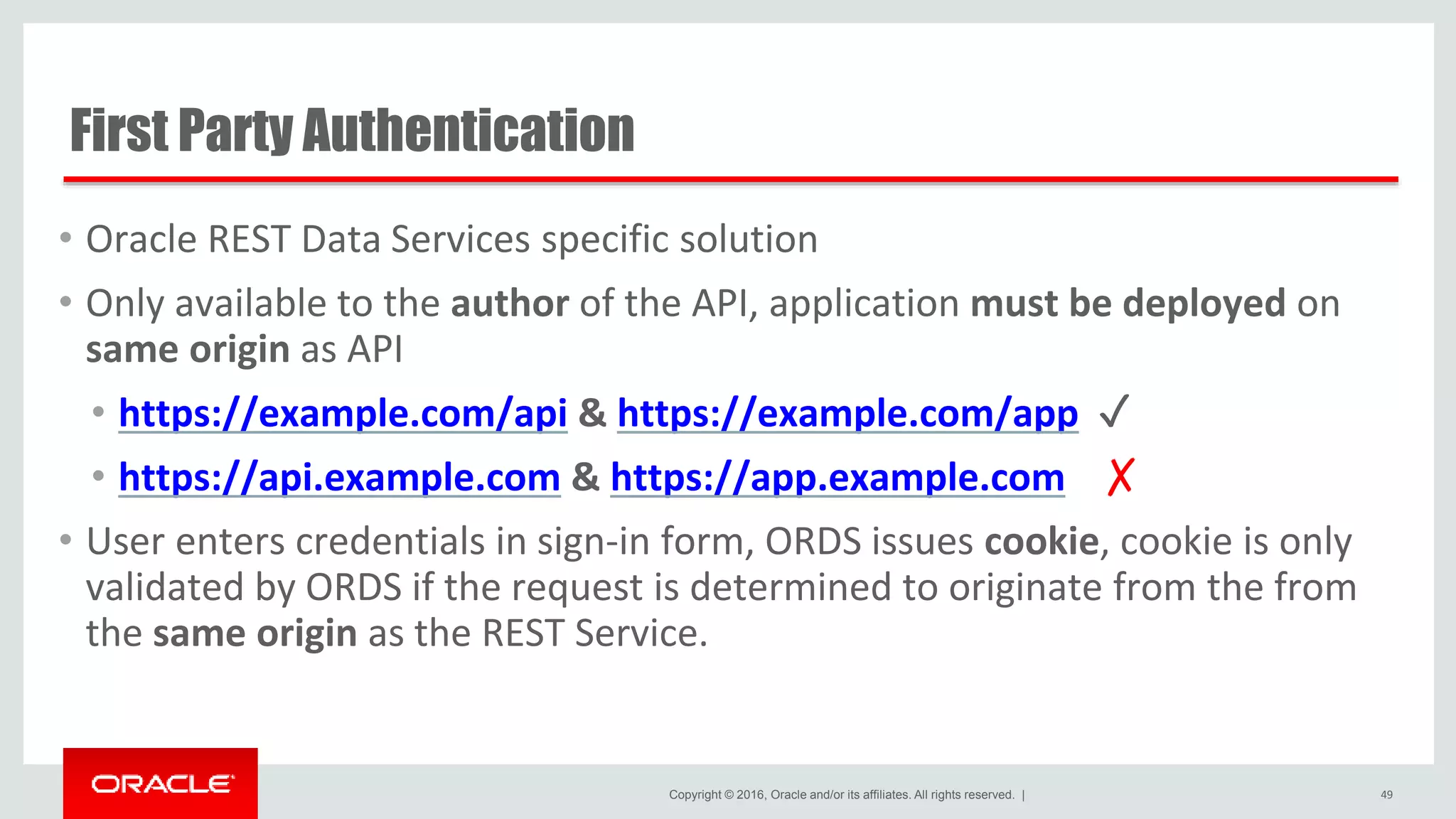 Copyright © 2016, Oracle and/or its affiliates. All rights reserved. | First Party Authentication • Oracle REST Data Services specific solution • Only available to the author of the API, application must be deployed on same origin as API • https://example.com/api & https://example.com/app ✓ • https://api.example.com & https://app.example.com ✗ • User enters credentials in sign-in form, ORDS issues cookie, cookie is only validated by ORDS if the request is determined to originate from the from the same origin as the REST Service. 49 