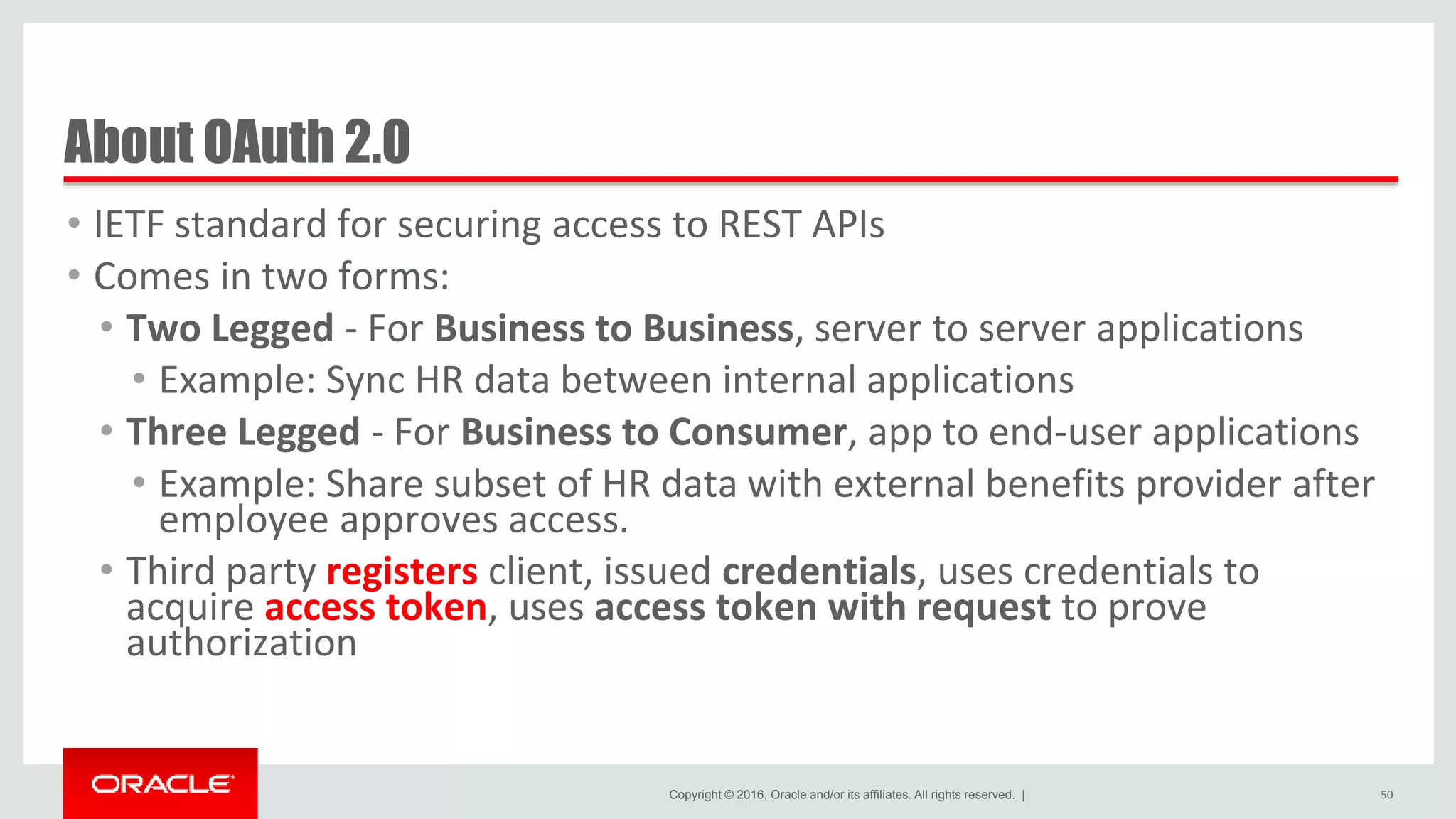 Copyright © 2016, Oracle and/or its affiliates. All rights reserved. | About OAuth 2.0 • IETF standard for securing access to REST APIs • Comes in two forms: • Two Legged - For Business to Business, server to server applications • Example: Sync HR data between internal applications • Three Legged - For Business to Consumer, app to end-user applications • Example: Share subset of HR data with external benefits provider after employee approves access. • Third party registers client, issued credentials, uses credentials to acquire access token, uses access token with request to prove authorization 50 