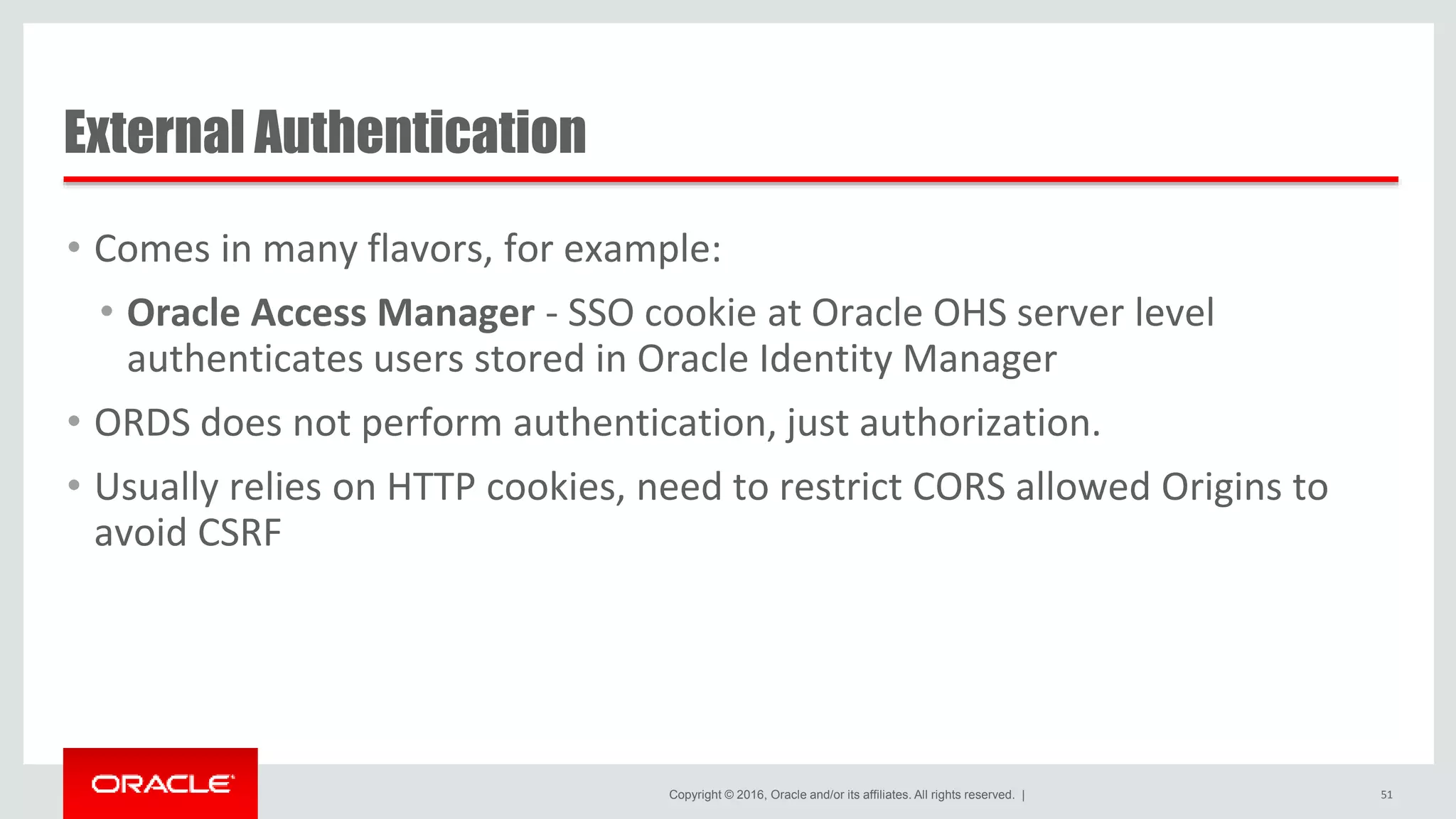 Copyright © 2016, Oracle and/or its affiliates. All rights reserved. | External Authentication • Comes in many flavors, for example: • Oracle Access Manager - SSO cookie at Oracle OHS server level authenticates users stored in Oracle Identity Manager • ORDS does not perform authentication, just authorization. • Usually relies on HTTP cookies, need to restrict CORS allowed Origins to avoid CSRF 51 