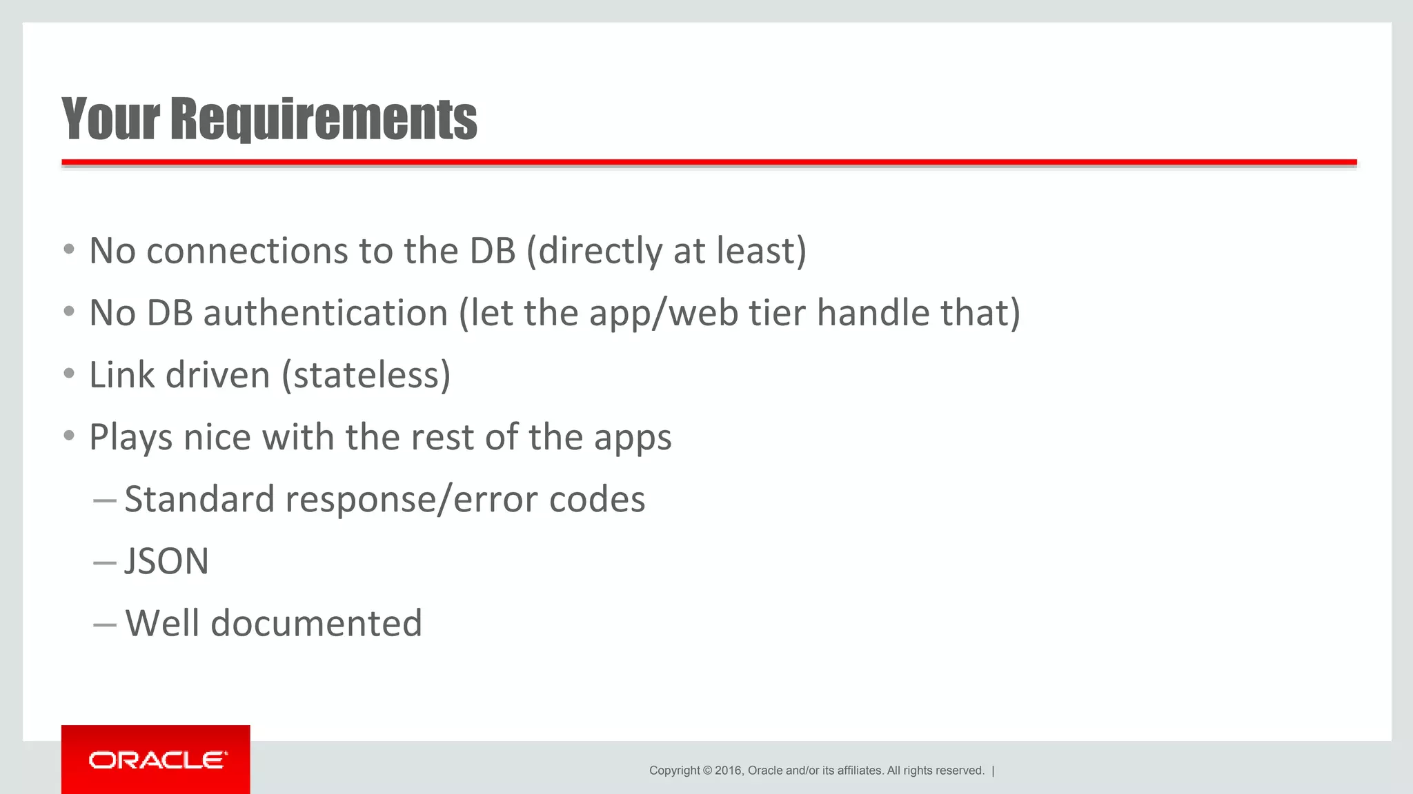 Copyright © 2016, Oracle and/or its affiliates. All rights reserved. | Your Requirements • No connections to the DB (directly at least) • No DB authentication (let the app/web tier handle that) • Link driven (stateless) • Plays nice with the rest of the apps – Standard response/error codes – JSON – Well documented 