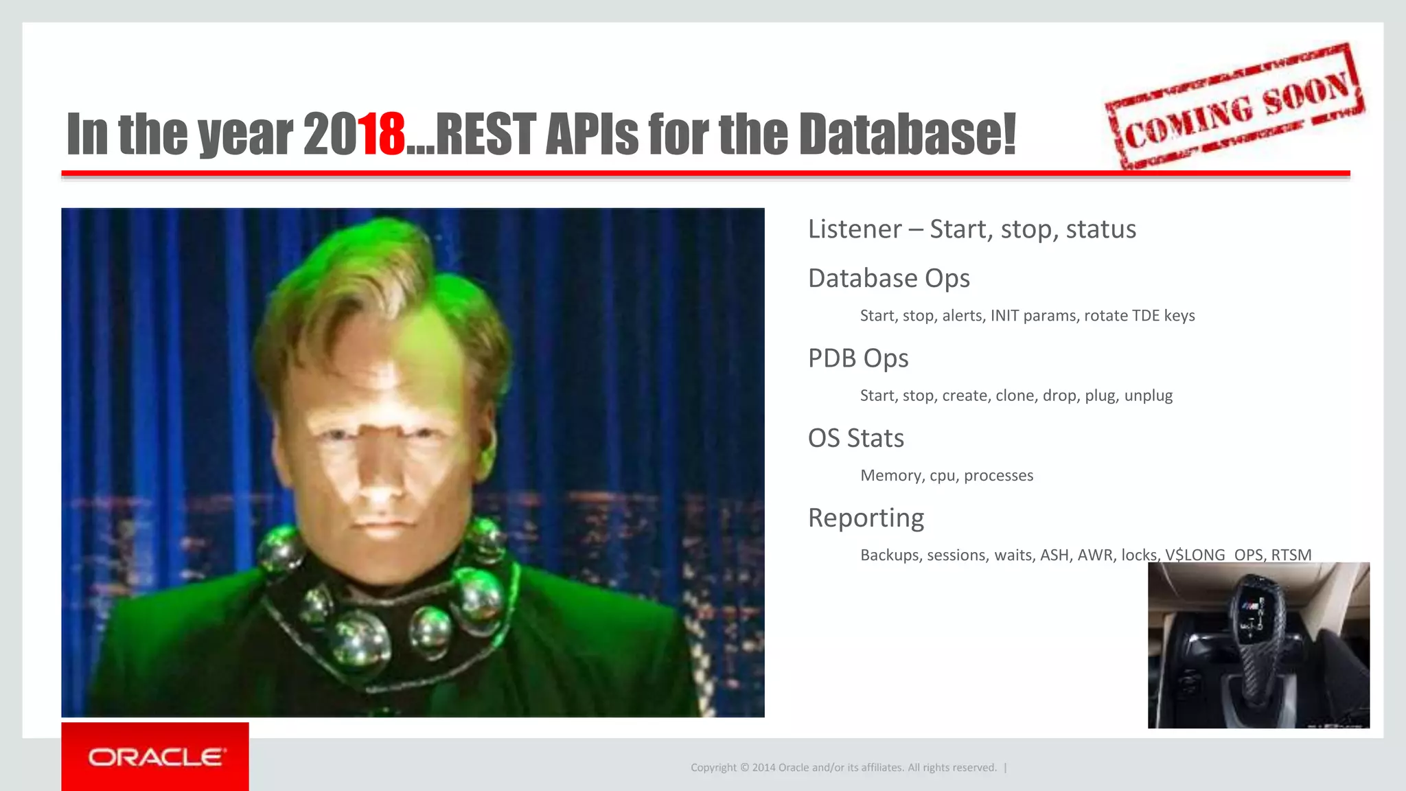 Copyright © 2014 Oracle and/or its affiliates. All rights reserved. | In the year 2018…REST APIs for the Database! Listener – Start, stop, status Database Ops Start, stop, alerts, INIT params, rotate TDE keys PDB Ops Start, stop, create, clone, drop, plug, unplug OS Stats Memory, cpu, processes Reporting Backups, sessions, waits, ASH, AWR, locks, V$LONG_OPS, RTSM 
