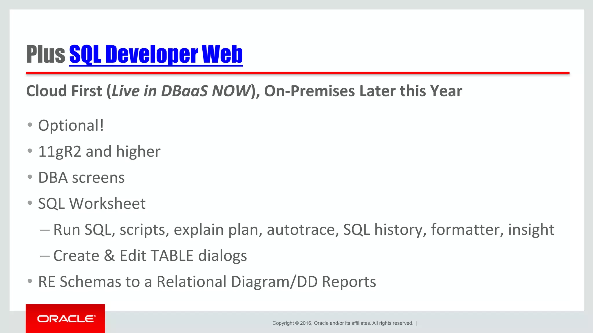 Copyright © 2016, Oracle and/or its affiliates. All rights reserved. | Plus SQL Developer Web • Optional! • 11gR2 and higher • DBA screens • SQL Worksheet – Run SQL, scripts, explain plan, autotrace, SQL history, formatter, insight – Create & Edit TABLE dialogs • RE Schemas to a Relational Diagram/DD Reports Cloud First (Live in DBaaS NOW), On-Premises Later this Year 