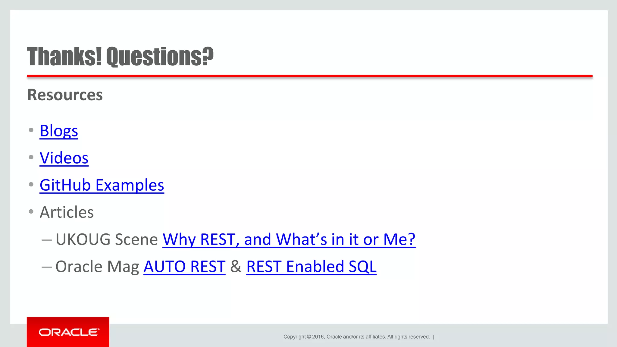 Copyright © 2016, Oracle and/or its affiliates. All rights reserved. | Thanks! Questions? Resources • Blogs • Videos • GitHub Examples • Articles – UKOUG Scene Why REST, and What’s in it or Me? – Oracle Mag AUTO REST & REST Enabled SQL 