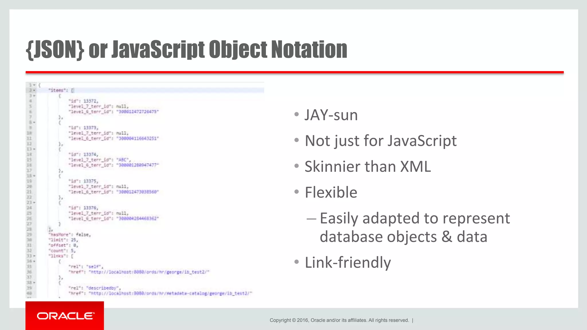 Copyright © 2016, Oracle and/or its affiliates. All rights reserved. | {JSON} or JavaScript Object Notation • JAY-sun • Not just for JavaScript • Skinnier than XML • Flexible – Easily adapted to represent database objects & data • Link-friendly 
