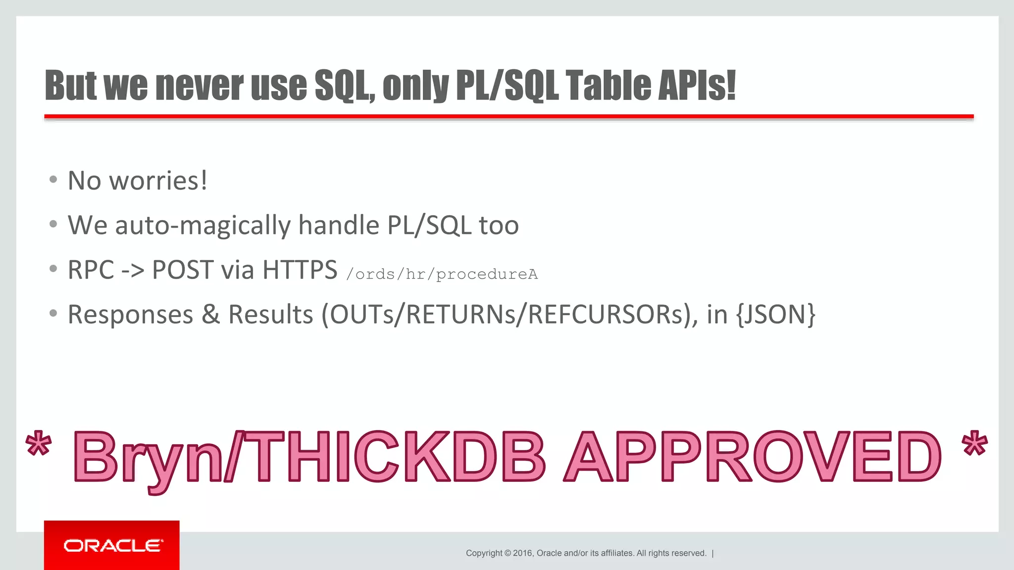 Copyright © 2016, Oracle and/or its affiliates. All rights reserved. | But we never use SQL, only PL/SQL Table APIs! • No worries! • We auto-magically handle PL/SQL too • RPC -> POST via HTTPS /ords/hr/procedureA • Responses & Results (OUTs/RETURNs/REFCURSORs), in {JSON} 