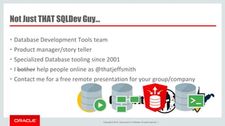 Copyright © 2016, Oracle and/or its affiliates. All rights reserved. |
Not Just THAT SQLDev Guy…
• Database Development Tools team
• Product manager/story teller
• Specialized Database tooling since 2001
• I bother help people online as @thatjeffsmith
• Contact me for a free remote presentation for your group/company
 