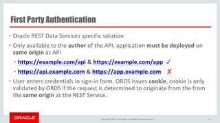 Copyright © 2016, Oracle and/or its affiliates. All rights reserved. |
First Party Authentication
• Oracle REST Data Services specific solution
• Only available to the author of the API, application must be deployed on
same origin as API
• https://example.com/api & https://example.com/app ✓
• https://api.example.com & https://app.example.com ✗
• User enters credentials in sign-in form, ORDS issues cookie, cookie is only
validated by ORDS if the request is determined to originate from the from
the same origin as the REST Service.
49
 