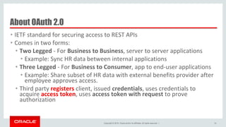 Copyright © 2016, Oracle and/or its affiliates. All rights reserved. |
About OAuth 2.0
• IETF standard for securing access to REST APIs
• Comes in two forms:
• Two Legged - For Business to Business, server to server applications
• Example: Sync HR data between internal applications
• Three Legged - For Business to Consumer, app to end-user applications
• Example: Share subset of HR data with external benefits provider after
employee approves access.
• Third party registers client, issued credentials, uses credentials to
acquire access token, uses access token with request to prove
authorization
50
 