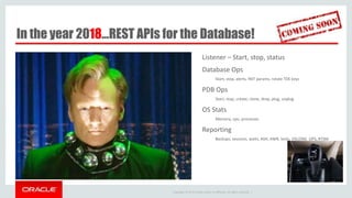 Copyright © 2014 Oracle and/or its affiliates. All rights reserved. |
In the year 2018…REST APIs for the Database!
Listener – Start, stop, status
Database Ops
Start, stop, alerts, INIT params, rotate TDE keys
PDB Ops
Start, stop, create, clone, drop, plug, unplug
OS Stats
Memory, cpu, processes
Reporting
Backups, sessions, waits, ASH, AWR, locks, V$LONG_OPS, RTSM
 