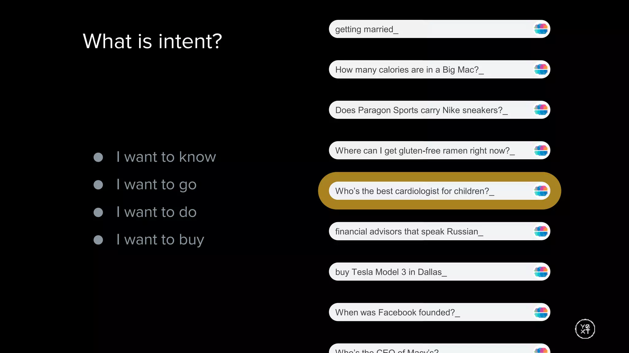 What is intent?
Where can I get gluten-free ramen right now?_
Who’s the best cardiologist for children?_
financial advisors that speak Russian_
buy Tesla Model 3 in Dallas_
When was Facebook founded?_
getting married_
How many calories are in a Big Mac?_
Does Paragon Sports carry Nike sneakers?_
● I want to know
● I want to go
● I want to do
● I want to buy
 