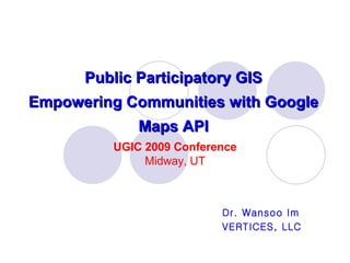 Public Participatory GIS Empowering Communities with Google Maps API Dr. Wansoo Im VERTICES, LLC UGIC 2009 Conference Midway, UT 