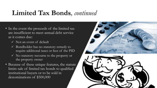 Limited Tax Bonds, continued
• In the event the proceeds of the limited tax
are insufficient to meet annual debt service
as it comes due:
✓ Not an event of default
✓ Bondholder has no statutory remedy to
require additional taxes or fees of the PID
✓ No statutory recourse to the property or
the property owner
• Because of these unique features, the statute
limits sale of limited tax bonds to qualified
institutional buyers or to be sold in
denominations of $500,000
10
 