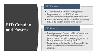 PID Creation
and Powers
5
• At the discretion of the Creating Entity
• Requires consent of 100% of property
owners and voters within the PID boundaries
• Costs of Creating Entity counsel in evaluating
PID to be paid by the property owner
PID Creation
• Broad powers to finance public infrastructure
of many types, generally including any
improvement that will be owned by a state or
local government, including the PID
• Powers may be limited by the Creating Entity
in the governing document entered into at
creation
PID Powers
 
