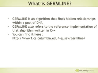 What is GERMLINE?
•
•
•

GERMLINE is an algorithm that finds hidden relationships
within a pool of DNA
GERMLINE also refers to the reference implementation of
that algorithm written in C++
You can find it here :
http://www1.cs.columbia.edu/~gusev/germline/

 